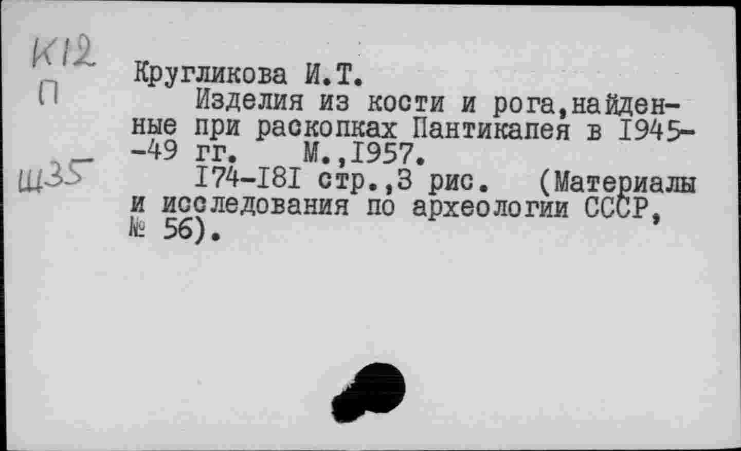 ﻿И/l
Кругликова И.T.
H	Изделия из кости и рога,найденные	при раскопках Пантикапея в 1945-
_	-49	гг. М.,1957.
щЗо	I74-I8I стр.,3 рис. (Материалы
и исследования по археологии СССР,